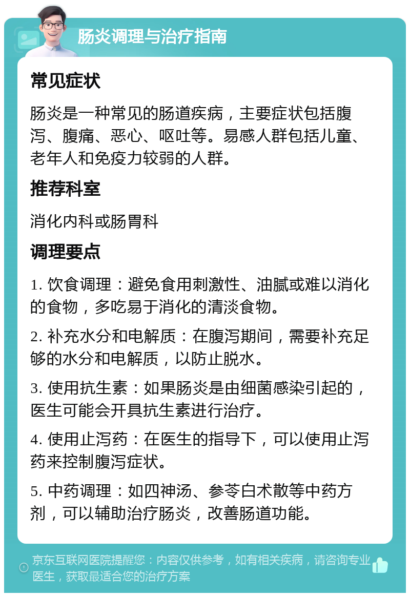 肠炎调理与治疗指南 常见症状 肠炎是一种常见的肠道疾病，主要症状包括腹泻、腹痛、恶心、呕吐等。易感人群包括儿童、老年人和免疫力较弱的人群。 推荐科室 消化内科或肠胃科 调理要点 1. 饮食调理：避免食用刺激性、油腻或难以消化的食物，多吃易于消化的清淡食物。 2. 补充水分和电解质：在腹泻期间，需要补充足够的水分和电解质，以防止脱水。 3. 使用抗生素：如果肠炎是由细菌感染引起的，医生可能会开具抗生素进行治疗。 4. 使用止泻药：在医生的指导下，可以使用止泻药来控制腹泻症状。 5. 中药调理：如四神汤、参苓白术散等中药方剂，可以辅助治疗肠炎，改善肠道功能。