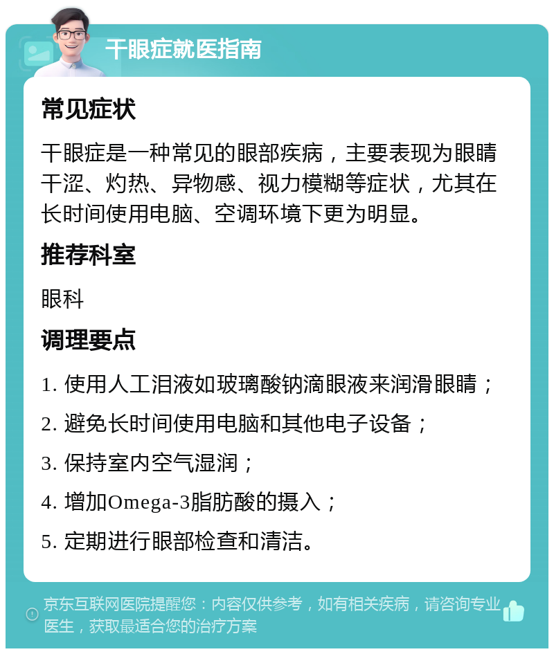 干眼症就医指南 常见症状 干眼症是一种常见的眼部疾病，主要表现为眼睛干涩、灼热、异物感、视力模糊等症状，尤其在长时间使用电脑、空调环境下更为明显。 推荐科室 眼科 调理要点 1. 使用人工泪液如玻璃酸钠滴眼液来润滑眼睛； 2. 避免长时间使用电脑和其他电子设备； 3. 保持室内空气湿润； 4. 增加Omega-3脂肪酸的摄入； 5. 定期进行眼部检查和清洁。