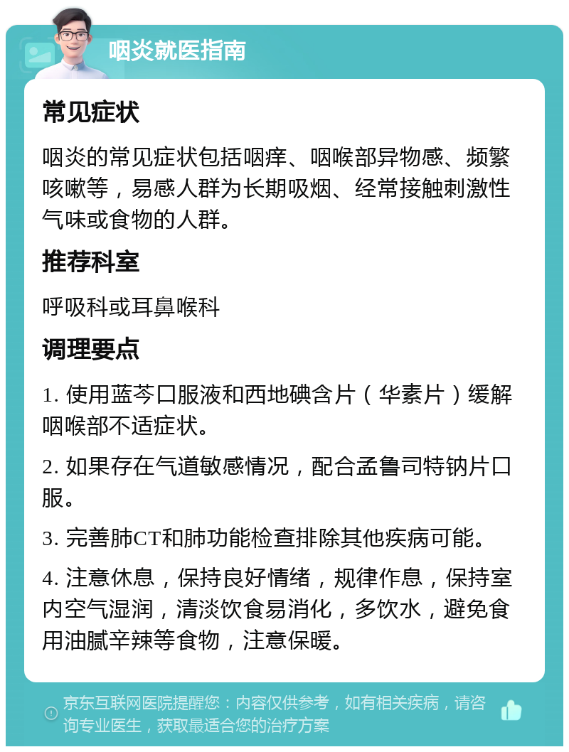 咽炎就医指南 常见症状 咽炎的常见症状包括咽痒、咽喉部异物感、频繁咳嗽等，易感人群为长期吸烟、经常接触刺激性气味或食物的人群。 推荐科室 呼吸科或耳鼻喉科 调理要点 1. 使用蓝芩口服液和西地碘含片（华素片）缓解咽喉部不适症状。 2. 如果存在气道敏感情况，配合孟鲁司特钠片口服。 3. 完善肺CT和肺功能检查排除其他疾病可能。 4. 注意休息，保持良好情绪，规律作息，保持室内空气湿润，清淡饮食易消化，多饮水，避免食用油腻辛辣等食物，注意保暖。