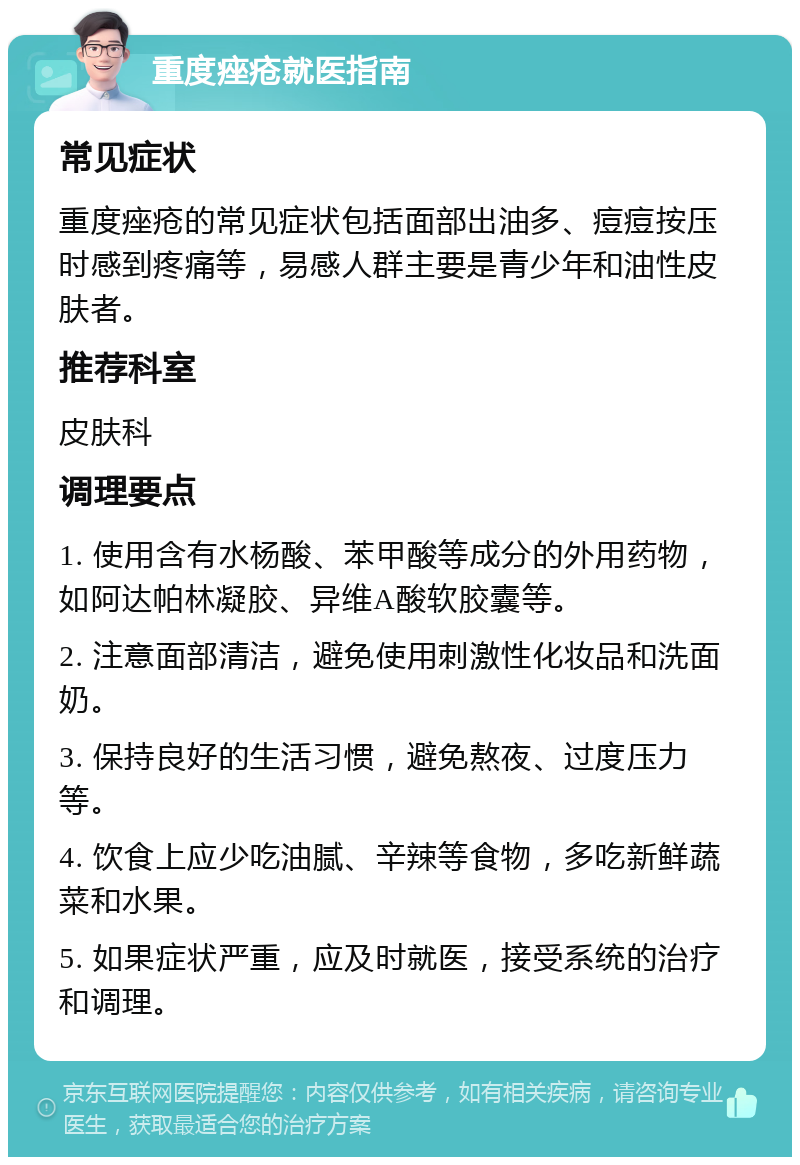 重度痤疮就医指南 常见症状 重度痤疮的常见症状包括面部出油多、痘痘按压时感到疼痛等，易感人群主要是青少年和油性皮肤者。 推荐科室 皮肤科 调理要点 1. 使用含有水杨酸、苯甲酸等成分的外用药物，如阿达帕林凝胶、异维A酸软胶囊等。 2. 注意面部清洁，避免使用刺激性化妆品和洗面奶。 3. 保持良好的生活习惯，避免熬夜、过度压力等。 4. 饮食上应少吃油腻、辛辣等食物，多吃新鲜蔬菜和水果。 5. 如果症状严重，应及时就医，接受系统的治疗和调理。