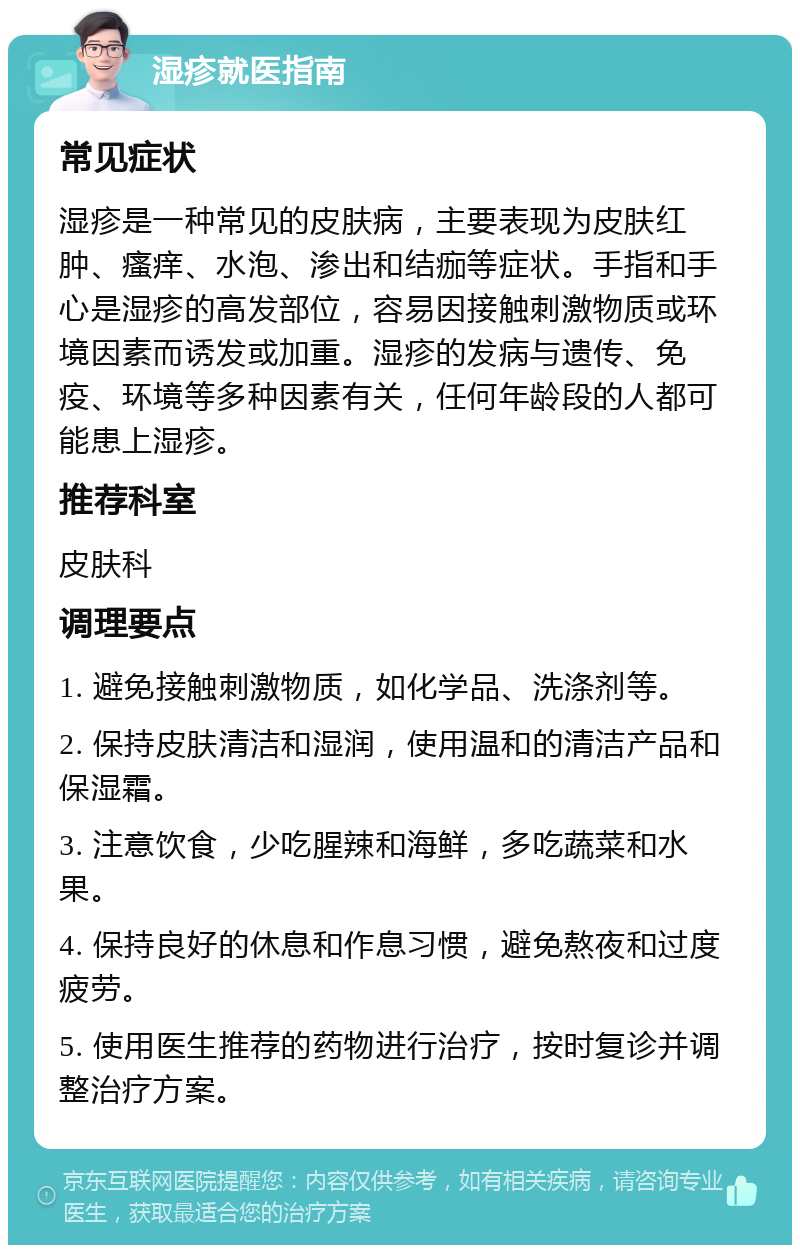 湿疹就医指南 常见症状 湿疹是一种常见的皮肤病，主要表现为皮肤红肿、瘙痒、水泡、渗出和结痂等症状。手指和手心是湿疹的高发部位，容易因接触刺激物质或环境因素而诱发或加重。湿疹的发病与遗传、免疫、环境等多种因素有关，任何年龄段的人都可能患上湿疹。 推荐科室 皮肤科 调理要点 1. 避免接触刺激物质，如化学品、洗涤剂等。 2. 保持皮肤清洁和湿润，使用温和的清洁产品和保湿霜。 3. 注意饮食，少吃腥辣和海鲜，多吃蔬菜和水果。 4. 保持良好的休息和作息习惯，避免熬夜和过度疲劳。 5. 使用医生推荐的药物进行治疗，按时复诊并调整治疗方案。