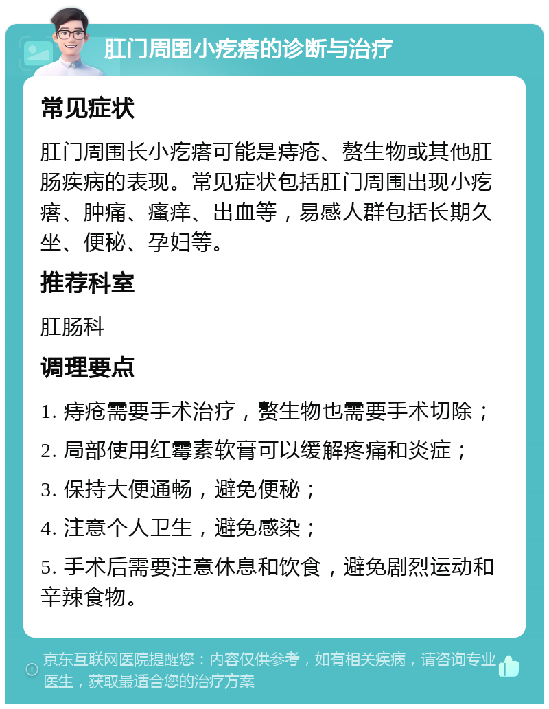 肛门周围小疙瘩的诊断与治疗 常见症状 肛门周围长小疙瘩可能是痔疮、赘生物或其他肛肠疾病的表现。常见症状包括肛门周围出现小疙瘩、肿痛、瘙痒、出血等，易感人群包括长期久坐、便秘、孕妇等。 推荐科室 肛肠科 调理要点 1. 痔疮需要手术治疗，赘生物也需要手术切除； 2. 局部使用红霉素软膏可以缓解疼痛和炎症； 3. 保持大便通畅，避免便秘； 4. 注意个人卫生，避免感染； 5. 手术后需要注意休息和饮食，避免剧烈运动和辛辣食物。