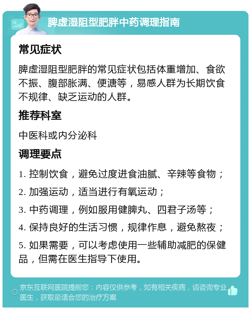 脾虚湿阻型肥胖中药调理指南 常见症状 脾虚湿阻型肥胖的常见症状包括体重增加、食欲不振、腹部胀满、便溏等，易感人群为长期饮食不规律、缺乏运动的人群。 推荐科室 中医科或内分泌科 调理要点 1. 控制饮食，避免过度进食油腻、辛辣等食物； 2. 加强运动，适当进行有氧运动； 3. 中药调理，例如服用健脾丸、四君子汤等； 4. 保持良好的生活习惯，规律作息，避免熬夜； 5. 如果需要，可以考虑使用一些辅助减肥的保健品，但需在医生指导下使用。