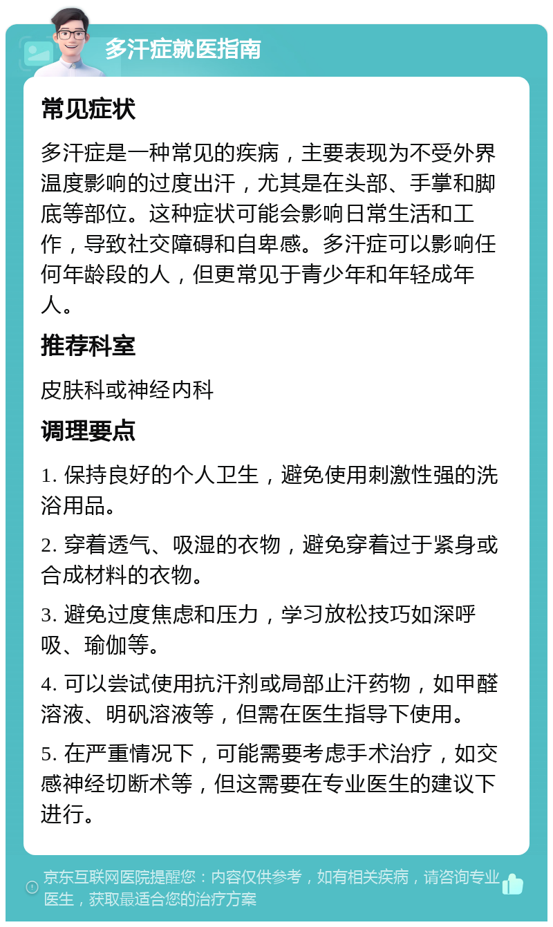 多汗症就医指南 常见症状 多汗症是一种常见的疾病，主要表现为不受外界温度影响的过度出汗，尤其是在头部、手掌和脚底等部位。这种症状可能会影响日常生活和工作，导致社交障碍和自卑感。多汗症可以影响任何年龄段的人，但更常见于青少年和年轻成年人。 推荐科室 皮肤科或神经内科 调理要点 1. 保持良好的个人卫生，避免使用刺激性强的洗浴用品。 2. 穿着透气、吸湿的衣物，避免穿着过于紧身或合成材料的衣物。 3. 避免过度焦虑和压力，学习放松技巧如深呼吸、瑜伽等。 4. 可以尝试使用抗汗剂或局部止汗药物，如甲醛溶液、明矾溶液等，但需在医生指导下使用。 5. 在严重情况下，可能需要考虑手术治疗，如交感神经切断术等，但这需要在专业医生的建议下进行。