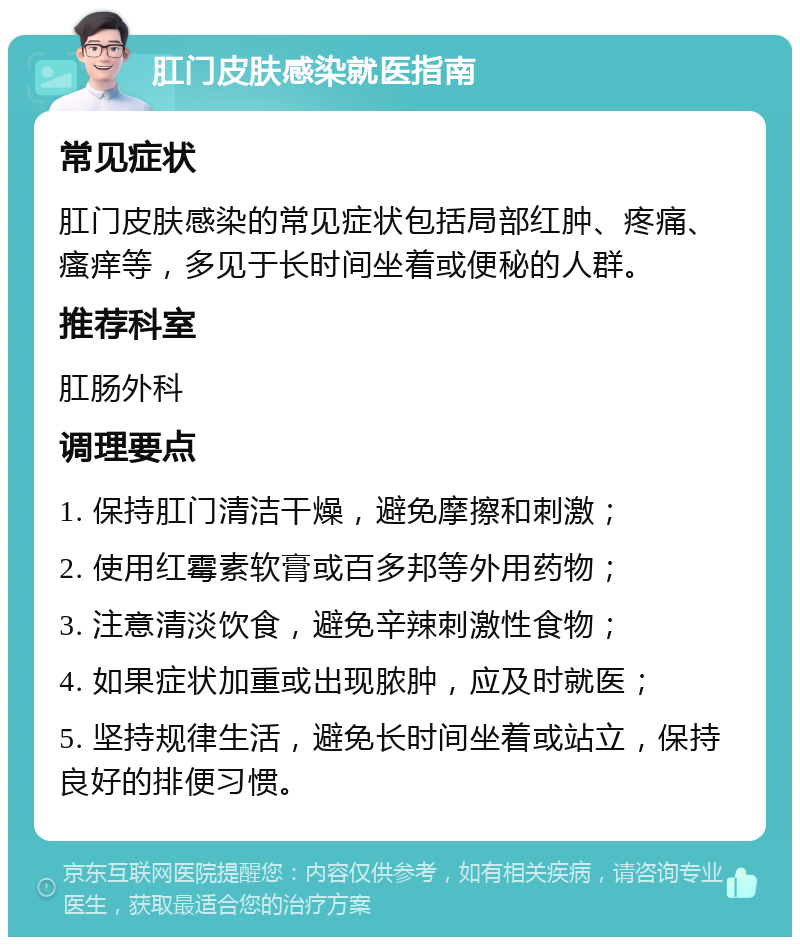 肛门皮肤感染就医指南 常见症状 肛门皮肤感染的常见症状包括局部红肿、疼痛、瘙痒等，多见于长时间坐着或便秘的人群。 推荐科室 肛肠外科 调理要点 1. 保持肛门清洁干燥，避免摩擦和刺激； 2. 使用红霉素软膏或百多邦等外用药物； 3. 注意清淡饮食，避免辛辣刺激性食物； 4. 如果症状加重或出现脓肿，应及时就医； 5. 坚持规律生活，避免长时间坐着或站立，保持良好的排便习惯。