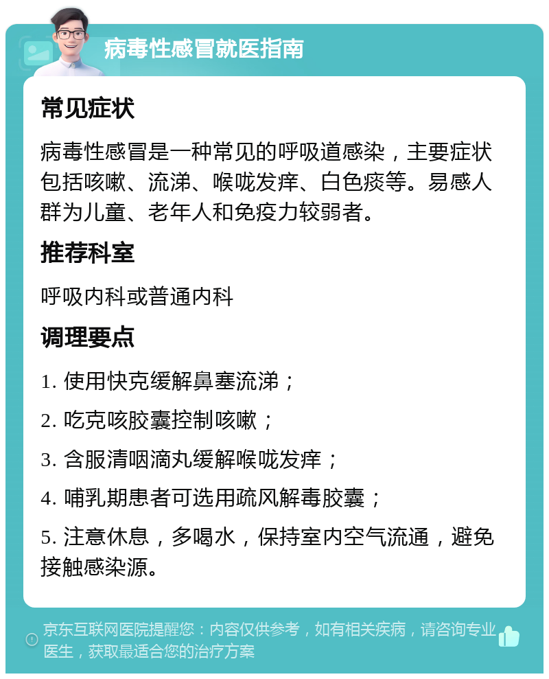 病毒性感冒就医指南 常见症状 病毒性感冒是一种常见的呼吸道感染，主要症状包括咳嗽、流涕、喉咙发痒、白色痰等。易感人群为儿童、老年人和免疫力较弱者。 推荐科室 呼吸内科或普通内科 调理要点 1. 使用快克缓解鼻塞流涕； 2. 吃克咳胶囊控制咳嗽； 3. 含服清咽滴丸缓解喉咙发痒； 4. 哺乳期患者可选用疏风解毒胶囊； 5. 注意休息，多喝水，保持室内空气流通，避免接触感染源。