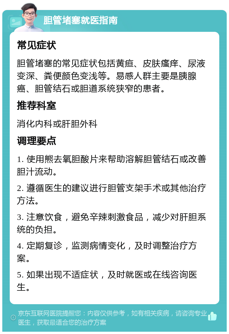 胆管堵塞就医指南 常见症状 胆管堵塞的常见症状包括黄疸、皮肤瘙痒、尿液变深、粪便颜色变浅等。易感人群主要是胰腺癌、胆管结石或胆道系统狭窄的患者。 推荐科室 消化内科或肝胆外科 调理要点 1. 使用熊去氧胆酸片来帮助溶解胆管结石或改善胆汁流动。 2. 遵循医生的建议进行胆管支架手术或其他治疗方法。 3. 注意饮食，避免辛辣刺激食品，减少对肝胆系统的负担。 4. 定期复诊，监测病情变化，及时调整治疗方案。 5. 如果出现不适症状，及时就医或在线咨询医生。