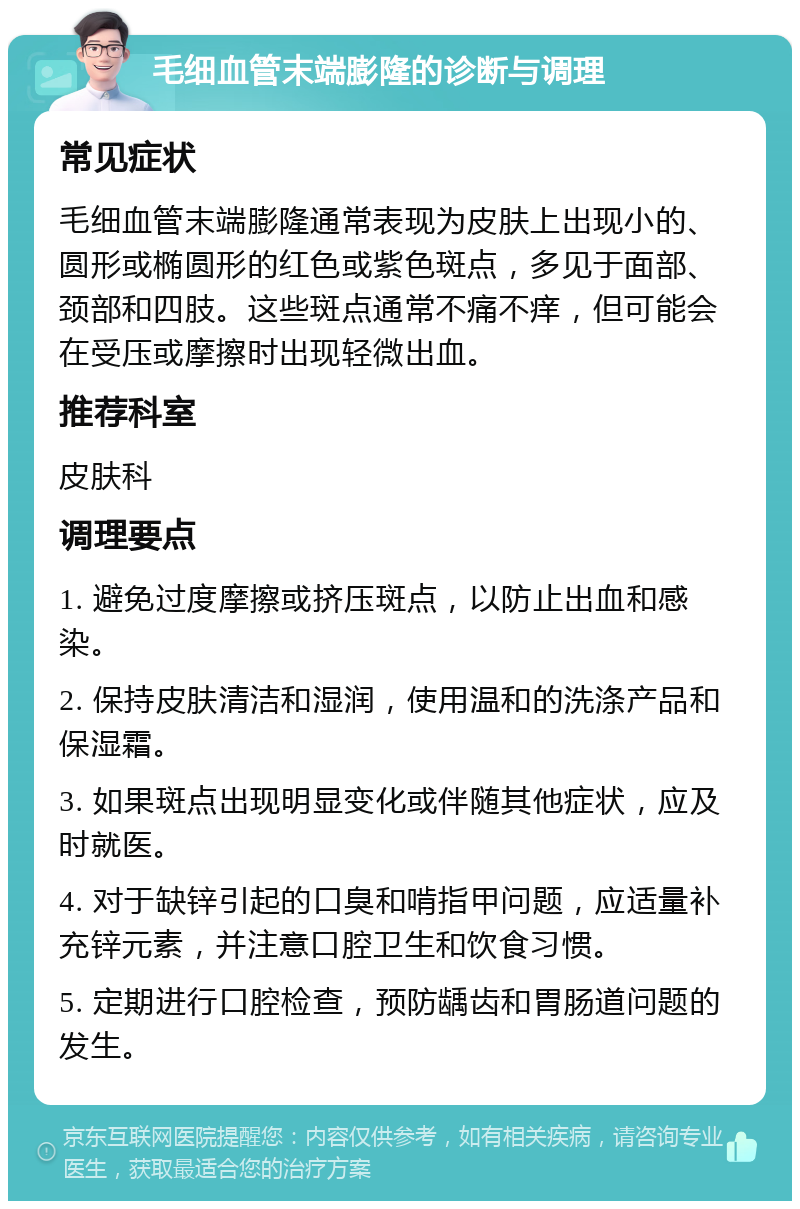 毛细血管末端膨隆的诊断与调理 常见症状 毛细血管末端膨隆通常表现为皮肤上出现小的、圆形或椭圆形的红色或紫色斑点，多见于面部、颈部和四肢。这些斑点通常不痛不痒，但可能会在受压或摩擦时出现轻微出血。 推荐科室 皮肤科 调理要点 1. 避免过度摩擦或挤压斑点，以防止出血和感染。 2. 保持皮肤清洁和湿润，使用温和的洗涤产品和保湿霜。 3. 如果斑点出现明显变化或伴随其他症状，应及时就医。 4. 对于缺锌引起的口臭和啃指甲问题，应适量补充锌元素，并注意口腔卫生和饮食习惯。 5. 定期进行口腔检查，预防龋齿和胃肠道问题的发生。