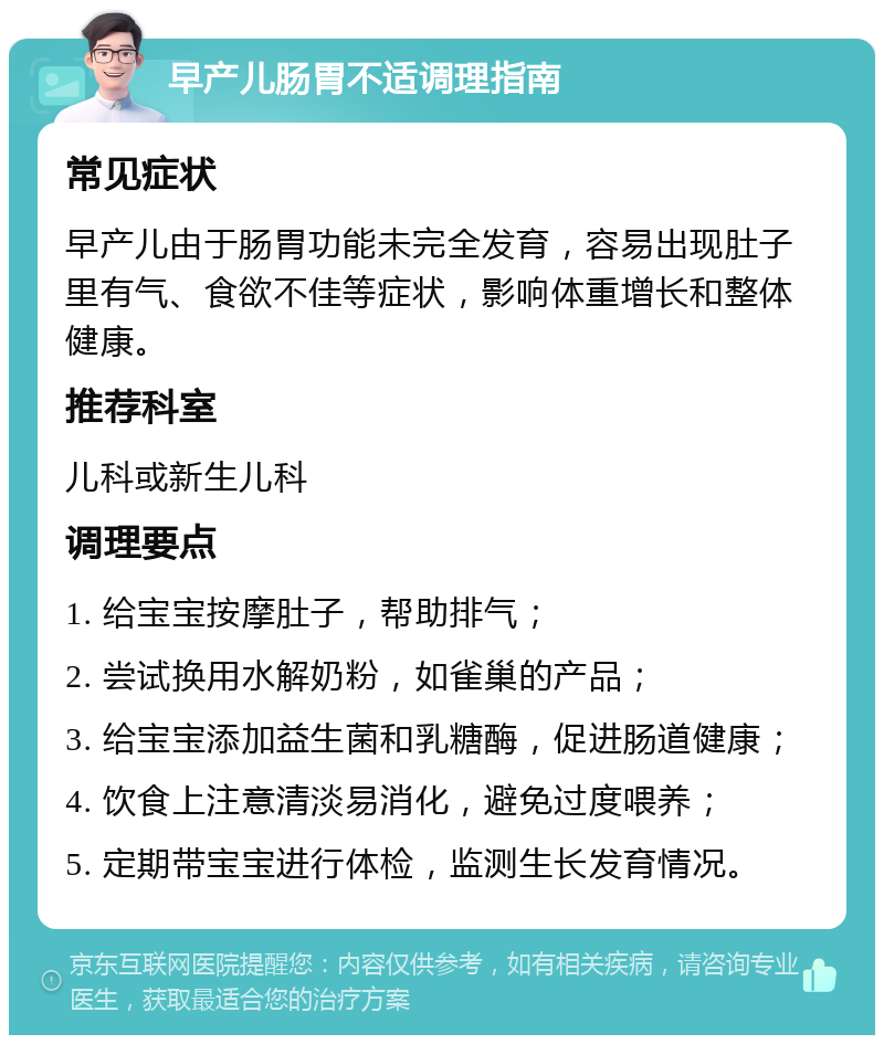 早产儿肠胃不适调理指南 常见症状 早产儿由于肠胃功能未完全发育，容易出现肚子里有气、食欲不佳等症状，影响体重增长和整体健康。 推荐科室 儿科或新生儿科 调理要点 1. 给宝宝按摩肚子，帮助排气； 2. 尝试换用水解奶粉，如雀巢的产品； 3. 给宝宝添加益生菌和乳糖酶，促进肠道健康； 4. 饮食上注意清淡易消化，避免过度喂养； 5. 定期带宝宝进行体检，监测生长发育情况。