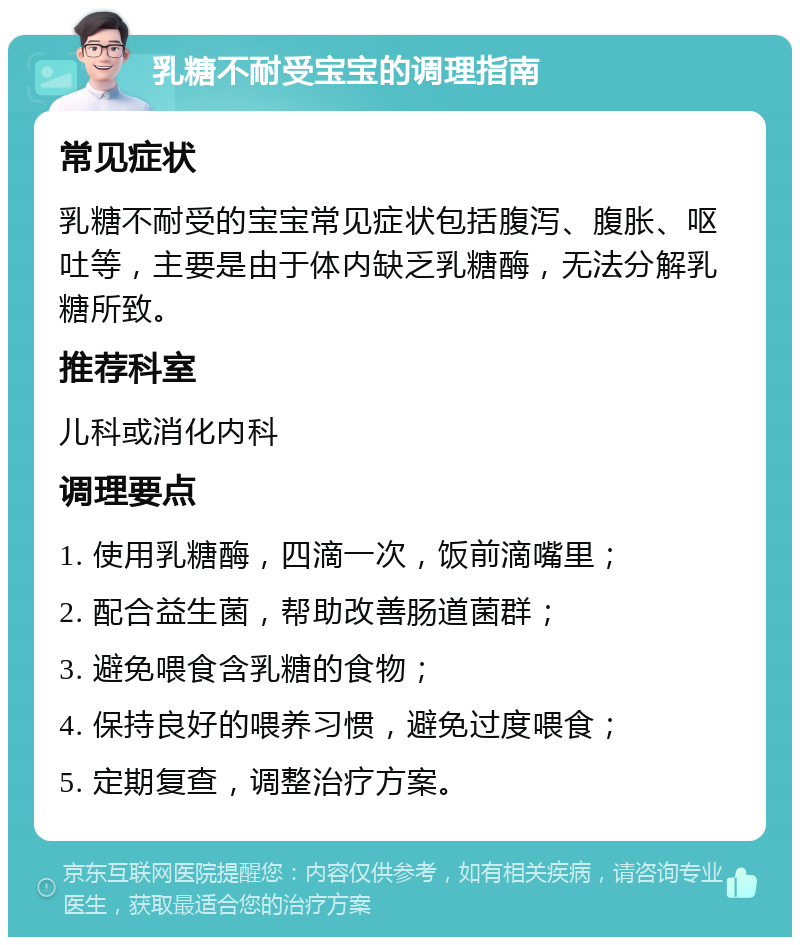 乳糖不耐受宝宝的调理指南 常见症状 乳糖不耐受的宝宝常见症状包括腹泻、腹胀、呕吐等，主要是由于体内缺乏乳糖酶，无法分解乳糖所致。 推荐科室 儿科或消化内科 调理要点 1. 使用乳糖酶，四滴一次，饭前滴嘴里； 2. 配合益生菌，帮助改善肠道菌群； 3. 避免喂食含乳糖的食物； 4. 保持良好的喂养习惯，避免过度喂食； 5. 定期复查，调整治疗方案。