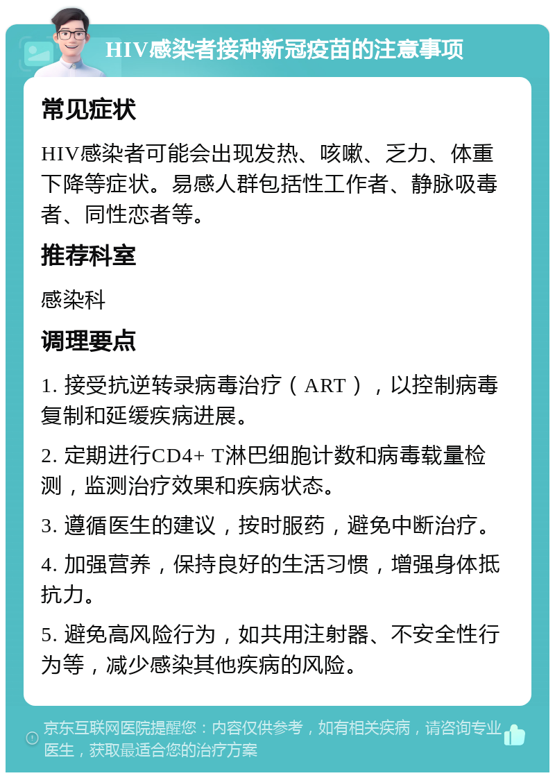 HIV感染者接种新冠疫苗的注意事项 常见症状 HIV感染者可能会出现发热、咳嗽、乏力、体重下降等症状。易感人群包括性工作者、静脉吸毒者、同性恋者等。 推荐科室 感染科 调理要点 1. 接受抗逆转录病毒治疗（ART），以控制病毒复制和延缓疾病进展。 2. 定期进行CD4+ T淋巴细胞计数和病毒载量检测，监测治疗效果和疾病状态。 3. 遵循医生的建议，按时服药，避免中断治疗。 4. 加强营养，保持良好的生活习惯，增强身体抵抗力。 5. 避免高风险行为，如共用注射器、不安全性行为等，减少感染其他疾病的风险。