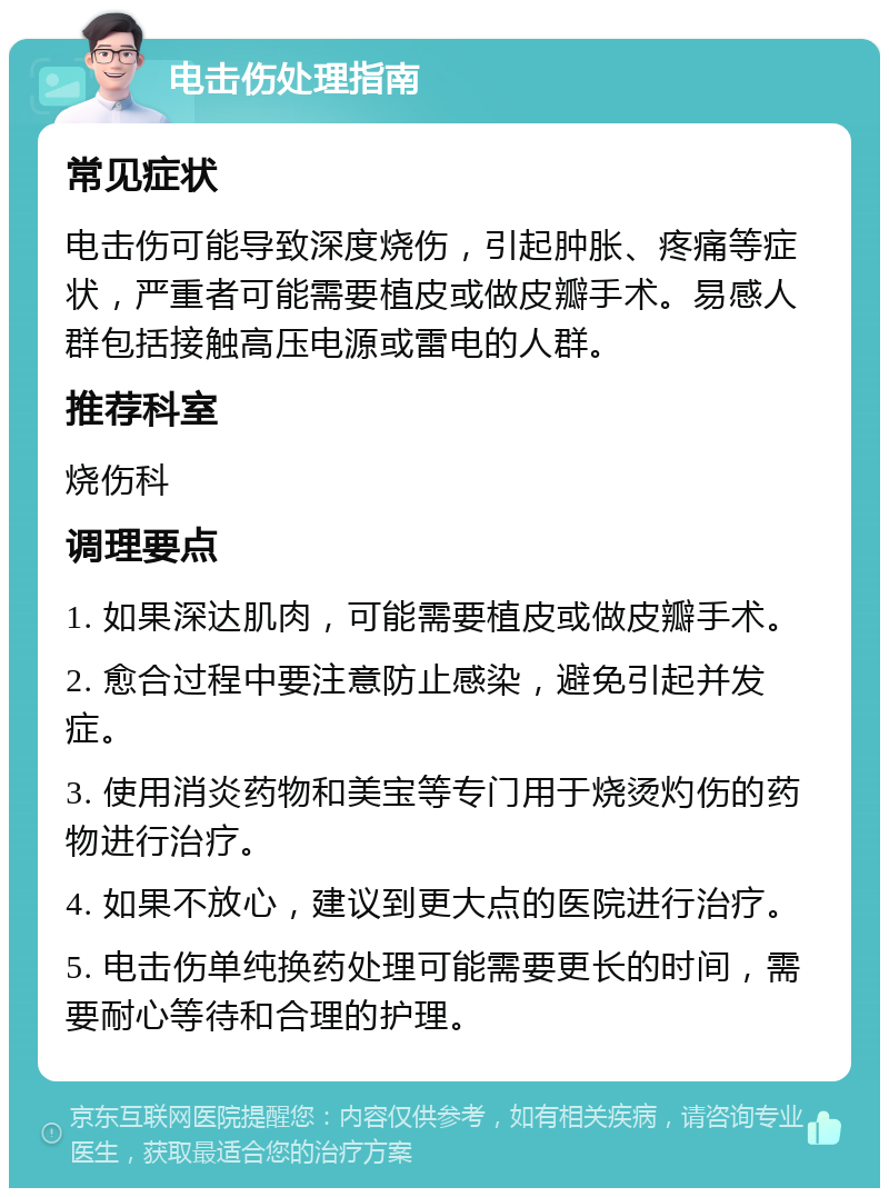 电击伤处理指南 常见症状 电击伤可能导致深度烧伤，引起肿胀、疼痛等症状，严重者可能需要植皮或做皮瓣手术。易感人群包括接触高压电源或雷电的人群。 推荐科室 烧伤科 调理要点 1. 如果深达肌肉，可能需要植皮或做皮瓣手术。 2. 愈合过程中要注意防止感染，避免引起并发症。 3. 使用消炎药物和美宝等专门用于烧烫灼伤的药物进行治疗。 4. 如果不放心，建议到更大点的医院进行治疗。 5. 电击伤单纯换药处理可能需要更长的时间，需要耐心等待和合理的护理。