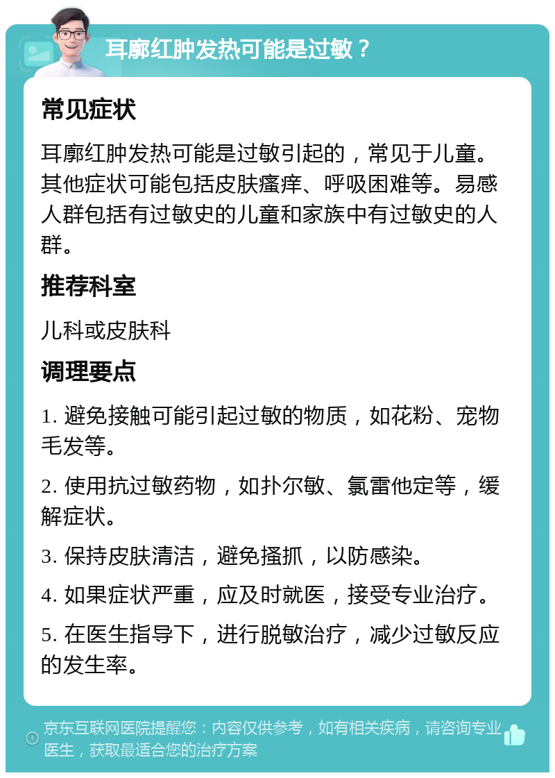 耳廓红肿发热可能是过敏？ 常见症状 耳廓红肿发热可能是过敏引起的，常见于儿童。其他症状可能包括皮肤瘙痒、呼吸困难等。易感人群包括有过敏史的儿童和家族中有过敏史的人群。 推荐科室 儿科或皮肤科 调理要点 1. 避免接触可能引起过敏的物质，如花粉、宠物毛发等。 2. 使用抗过敏药物，如扑尔敏、氯雷他定等，缓解症状。 3. 保持皮肤清洁，避免搔抓，以防感染。 4. 如果症状严重，应及时就医，接受专业治疗。 5. 在医生指导下，进行脱敏治疗，减少过敏反应的发生率。