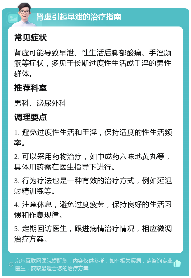 肾虚引起早泄的治疗指南 常见症状 肾虚可能导致早泄、性生活后脚部酸痛、手淫频繁等症状，多见于长期过度性生活或手淫的男性群体。 推荐科室 男科、泌尿外科 调理要点 1. 避免过度性生活和手淫，保持适度的性生活频率。 2. 可以采用药物治疗，如中成药六味地黄丸等，具体用药需在医生指导下进行。 3. 行为疗法也是一种有效的治疗方式，例如延迟射精训练等。 4. 注意休息，避免过度疲劳，保持良好的生活习惯和作息规律。 5. 定期回访医生，跟进病情治疗情况，相应微调治疗方案。