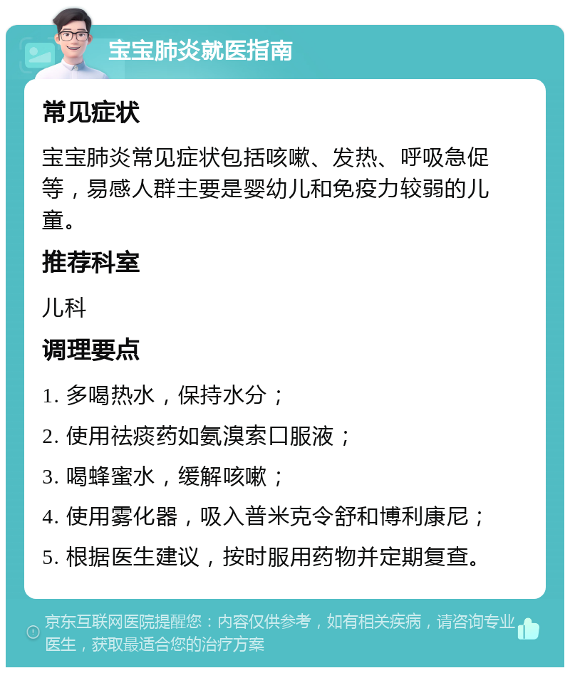 宝宝肺炎就医指南 常见症状 宝宝肺炎常见症状包括咳嗽、发热、呼吸急促等，易感人群主要是婴幼儿和免疫力较弱的儿童。 推荐科室 儿科 调理要点 1. 多喝热水，保持水分； 2. 使用祛痰药如氨溴索口服液； 3. 喝蜂蜜水，缓解咳嗽； 4. 使用雾化器，吸入普米克令舒和博利康尼； 5. 根据医生建议，按时服用药物并定期复查。