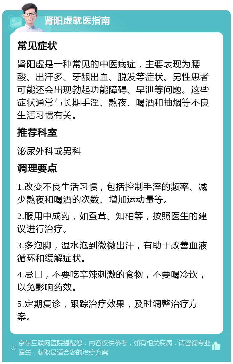 肾阳虚就医指南 常见症状 肾阳虚是一种常见的中医病症，主要表现为腰酸、出汗多、牙龈出血、脱发等症状。男性患者可能还会出现勃起功能障碍、早泄等问题。这些症状通常与长期手淫、熬夜、喝酒和抽烟等不良生活习惯有关。 推荐科室 泌尿外科或男科 调理要点 1.改变不良生活习惯，包括控制手淫的频率、减少熬夜和喝酒的次数、增加运动量等。 2.服用中成药，如蚕茸、知柏等，按照医生的建议进行治疗。 3.多泡脚，温水泡到微微出汗，有助于改善血液循环和缓解症状。 4.忌口，不要吃辛辣刺激的食物，不要喝冷饮，以免影响药效。 5.定期复诊，跟踪治疗效果，及时调整治疗方案。