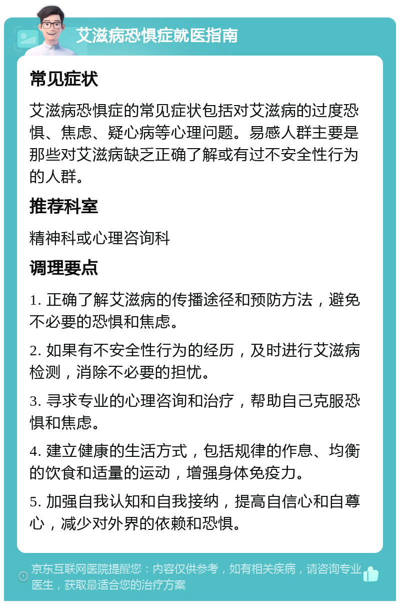 艾滋病恐惧症就医指南 常见症状 艾滋病恐惧症的常见症状包括对艾滋病的过度恐惧、焦虑、疑心病等心理问题。易感人群主要是那些对艾滋病缺乏正确了解或有过不安全性行为的人群。 推荐科室 精神科或心理咨询科 调理要点 1. 正确了解艾滋病的传播途径和预防方法，避免不必要的恐惧和焦虑。 2. 如果有不安全性行为的经历，及时进行艾滋病检测，消除不必要的担忧。 3. 寻求专业的心理咨询和治疗，帮助自己克服恐惧和焦虑。 4. 建立健康的生活方式，包括规律的作息、均衡的饮食和适量的运动，增强身体免疫力。 5. 加强自我认知和自我接纳，提高自信心和自尊心，减少对外界的依赖和恐惧。