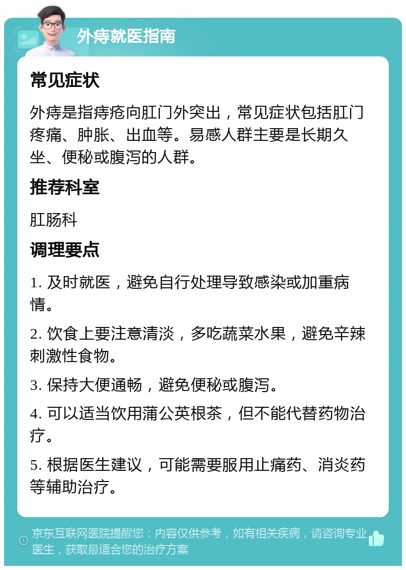 外痔就医指南 常见症状 外痔是指痔疮向肛门外突出，常见症状包括肛门疼痛、肿胀、出血等。易感人群主要是长期久坐、便秘或腹泻的人群。 推荐科室 肛肠科 调理要点 1. 及时就医，避免自行处理导致感染或加重病情。 2. 饮食上要注意清淡，多吃蔬菜水果，避免辛辣刺激性食物。 3. 保持大便通畅，避免便秘或腹泻。 4. 可以适当饮用蒲公英根茶，但不能代替药物治疗。 5. 根据医生建议，可能需要服用止痛药、消炎药等辅助治疗。