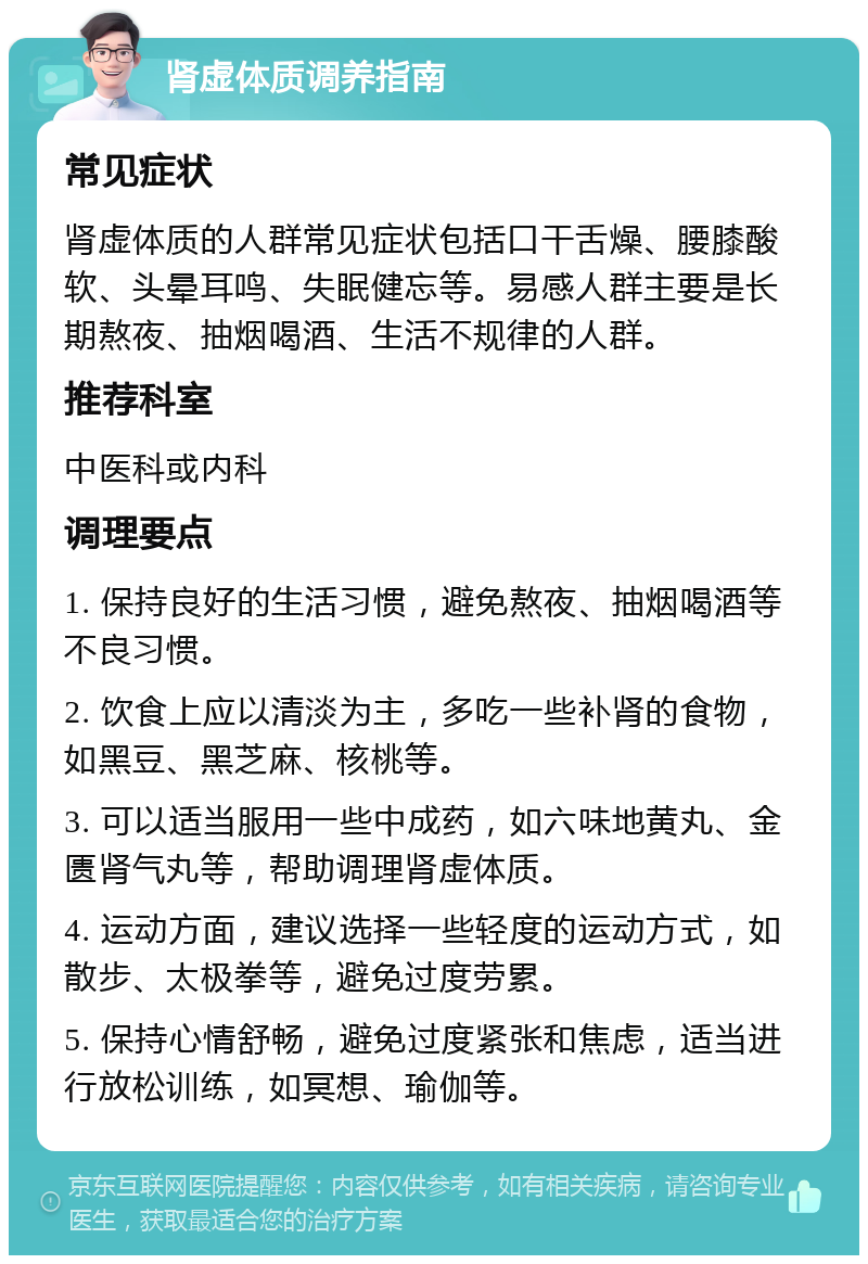 肾虚体质调养指南 常见症状 肾虚体质的人群常见症状包括口干舌燥、腰膝酸软、头晕耳鸣、失眠健忘等。易感人群主要是长期熬夜、抽烟喝酒、生活不规律的人群。 推荐科室 中医科或内科 调理要点 1. 保持良好的生活习惯，避免熬夜、抽烟喝酒等不良习惯。 2. 饮食上应以清淡为主，多吃一些补肾的食物，如黑豆、黑芝麻、核桃等。 3. 可以适当服用一些中成药，如六味地黄丸、金匮肾气丸等，帮助调理肾虚体质。 4. 运动方面，建议选择一些轻度的运动方式，如散步、太极拳等，避免过度劳累。 5. 保持心情舒畅，避免过度紧张和焦虑，适当进行放松训练，如冥想、瑜伽等。