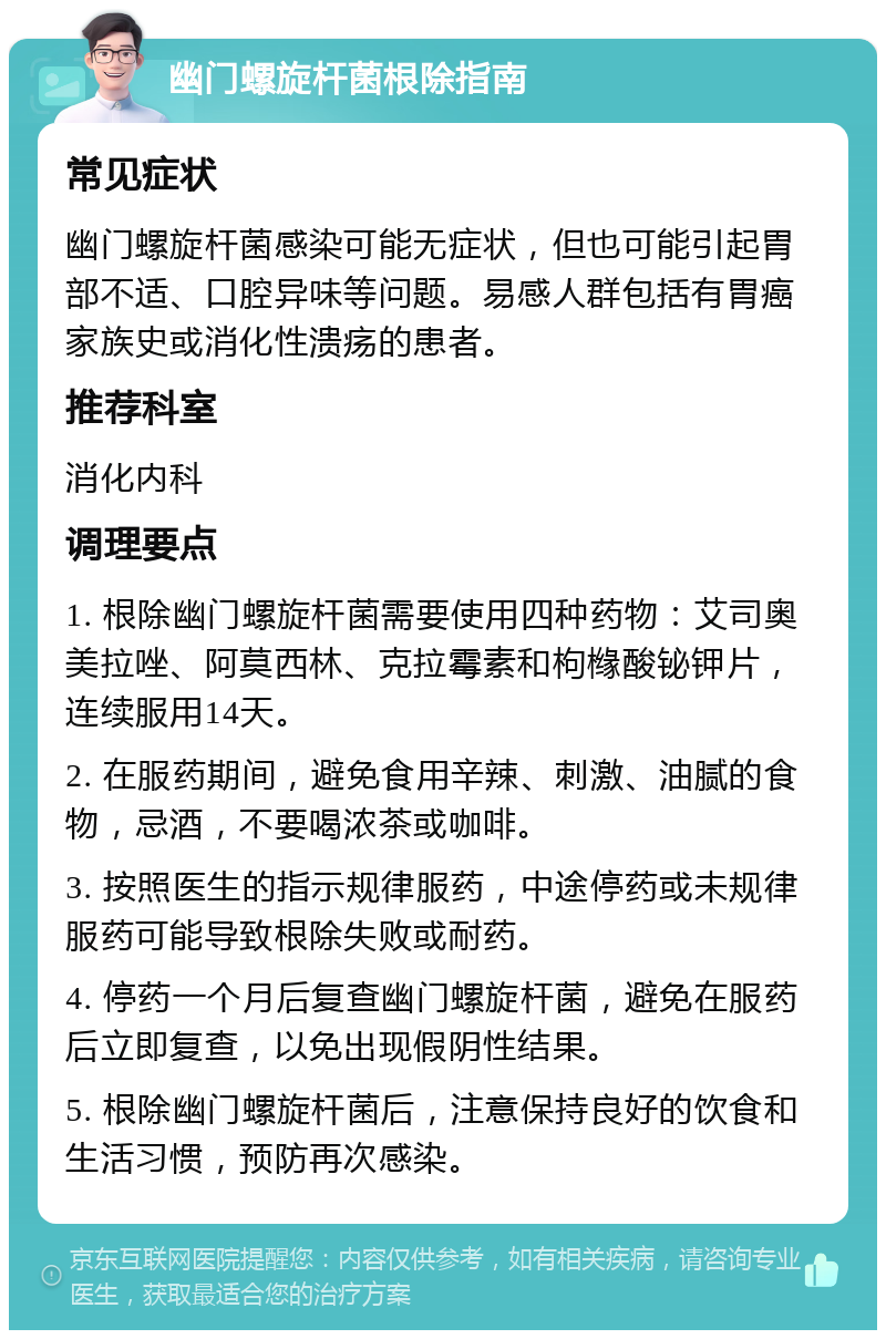 幽门螺旋杆菌根除指南 常见症状 幽门螺旋杆菌感染可能无症状，但也可能引起胃部不适、口腔异味等问题。易感人群包括有胃癌家族史或消化性溃疡的患者。 推荐科室 消化内科 调理要点 1. 根除幽门螺旋杆菌需要使用四种药物：艾司奥美拉唑、阿莫西林、克拉霉素和枸橼酸铋钾片，连续服用14天。 2. 在服药期间，避免食用辛辣、刺激、油腻的食物，忌酒，不要喝浓茶或咖啡。 3. 按照医生的指示规律服药，中途停药或未规律服药可能导致根除失败或耐药。 4. 停药一个月后复查幽门螺旋杆菌，避免在服药后立即复查，以免出现假阴性结果。 5. 根除幽门螺旋杆菌后，注意保持良好的饮食和生活习惯，预防再次感染。