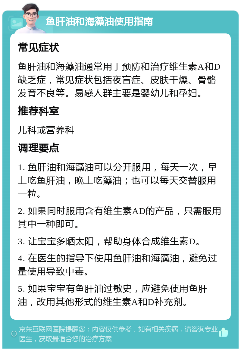 鱼肝油和海藻油使用指南 常见症状 鱼肝油和海藻油通常用于预防和治疗维生素A和D缺乏症，常见症状包括夜盲症、皮肤干燥、骨骼发育不良等。易感人群主要是婴幼儿和孕妇。 推荐科室 儿科或营养科 调理要点 1. 鱼肝油和海藻油可以分开服用，每天一次，早上吃鱼肝油，晚上吃藻油；也可以每天交替服用一粒。 2. 如果同时服用含有维生素AD的产品，只需服用其中一种即可。 3. 让宝宝多晒太阳，帮助身体合成维生素D。 4. 在医生的指导下使用鱼肝油和海藻油，避免过量使用导致中毒。 5. 如果宝宝有鱼肝油过敏史，应避免使用鱼肝油，改用其他形式的维生素A和D补充剂。