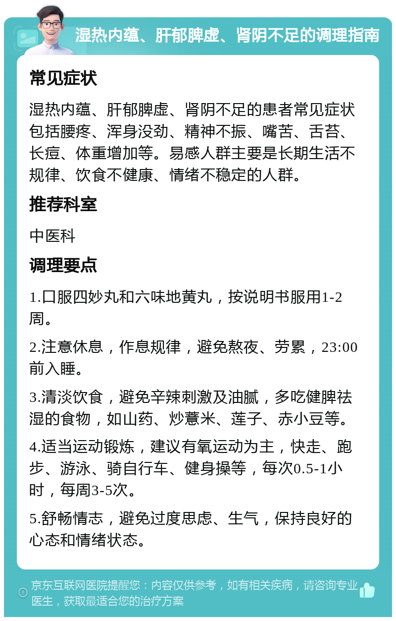 湿热内蕴、肝郁脾虚、肾阴不足的调理指南 常见症状 湿热内蕴、肝郁脾虚、肾阴不足的患者常见症状包括腰疼、浑身没劲、精神不振、嘴苦、舌苔、长痘、体重增加等。易感人群主要是长期生活不规律、饮食不健康、情绪不稳定的人群。 推荐科室 中医科 调理要点 1.口服四妙丸和六味地黄丸，按说明书服用1-2周。 2.注意休息，作息规律，避免熬夜、劳累，23:00前入睡。 3.清淡饮食，避免辛辣刺激及油腻，多吃健脾祛湿的食物，如山药、炒薏米、莲子、赤小豆等。 4.适当运动锻炼，建议有氧运动为主，快走、跑步、游泳、骑自行车、健身操等，每次0.5-1小时，每周3-5次。 5.舒畅情志，避免过度思虑、生气，保持良好的心态和情绪状态。