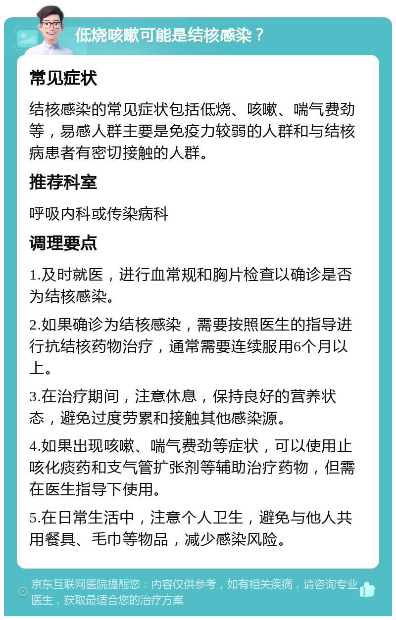 低烧咳嗽可能是结核感染？ 常见症状 结核感染的常见症状包括低烧、咳嗽、喘气费劲等，易感人群主要是免疫力较弱的人群和与结核病患者有密切接触的人群。 推荐科室 呼吸内科或传染病科 调理要点 1.及时就医，进行血常规和胸片检查以确诊是否为结核感染。 2.如果确诊为结核感染，需要按照医生的指导进行抗结核药物治疗，通常需要连续服用6个月以上。 3.在治疗期间，注意休息，保持良好的营养状态，避免过度劳累和接触其他感染源。 4.如果出现咳嗽、喘气费劲等症状，可以使用止咳化痰药和支气管扩张剂等辅助治疗药物，但需在医生指导下使用。 5.在日常生活中，注意个人卫生，避免与他人共用餐具、毛巾等物品，减少感染风险。