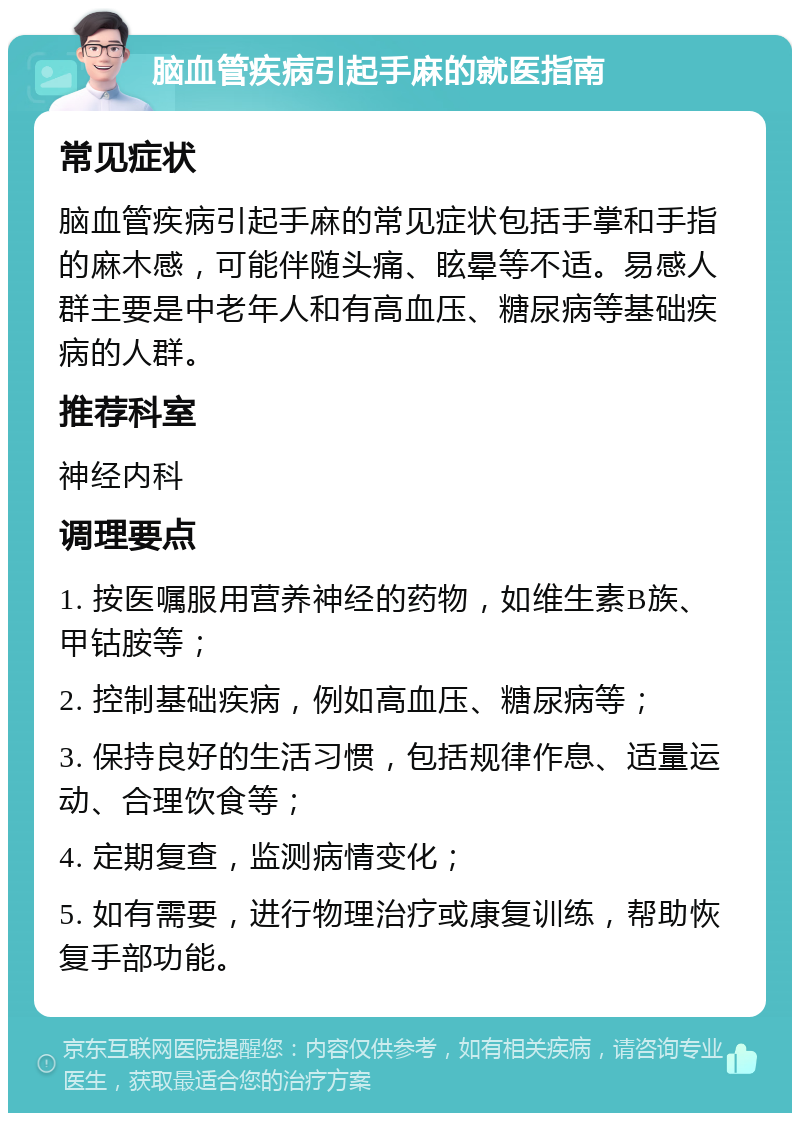 脑血管疾病引起手麻的就医指南 常见症状 脑血管疾病引起手麻的常见症状包括手掌和手指的麻木感，可能伴随头痛、眩晕等不适。易感人群主要是中老年人和有高血压、糖尿病等基础疾病的人群。 推荐科室 神经内科 调理要点 1. 按医嘱服用营养神经的药物，如维生素B族、甲钴胺等； 2. 控制基础疾病，例如高血压、糖尿病等； 3. 保持良好的生活习惯，包括规律作息、适量运动、合理饮食等； 4. 定期复查，监测病情变化； 5. 如有需要，进行物理治疗或康复训练，帮助恢复手部功能。