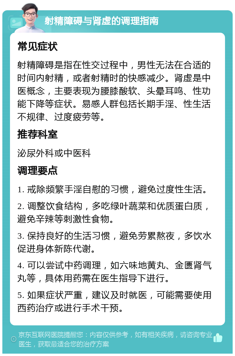 射精障碍与肾虚的调理指南 常见症状 射精障碍是指在性交过程中，男性无法在合适的时间内射精，或者射精时的快感减少。肾虚是中医概念，主要表现为腰膝酸软、头晕耳鸣、性功能下降等症状。易感人群包括长期手淫、性生活不规律、过度疲劳等。 推荐科室 泌尿外科或中医科 调理要点 1. 戒除频繁手淫自慰的习惯，避免过度性生活。 2. 调整饮食结构，多吃绿叶蔬菜和优质蛋白质，避免辛辣等刺激性食物。 3. 保持良好的生活习惯，避免劳累熬夜，多饮水促进身体新陈代谢。 4. 可以尝试中药调理，如六味地黄丸、金匮肾气丸等，具体用药需在医生指导下进行。 5. 如果症状严重，建议及时就医，可能需要使用西药治疗或进行手术干预。