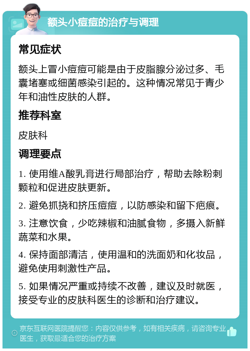 额头小痘痘的治疗与调理 常见症状 额头上冒小痘痘可能是由于皮脂腺分泌过多、毛囊堵塞或细菌感染引起的。这种情况常见于青少年和油性皮肤的人群。 推荐科室 皮肤科 调理要点 1. 使用维A酸乳膏进行局部治疗，帮助去除粉刺颗粒和促进皮肤更新。 2. 避免抓挠和挤压痘痘，以防感染和留下疤痕。 3. 注意饮食，少吃辣椒和油腻食物，多摄入新鲜蔬菜和水果。 4. 保持面部清洁，使用温和的洗面奶和化妆品，避免使用刺激性产品。 5. 如果情况严重或持续不改善，建议及时就医，接受专业的皮肤科医生的诊断和治疗建议。