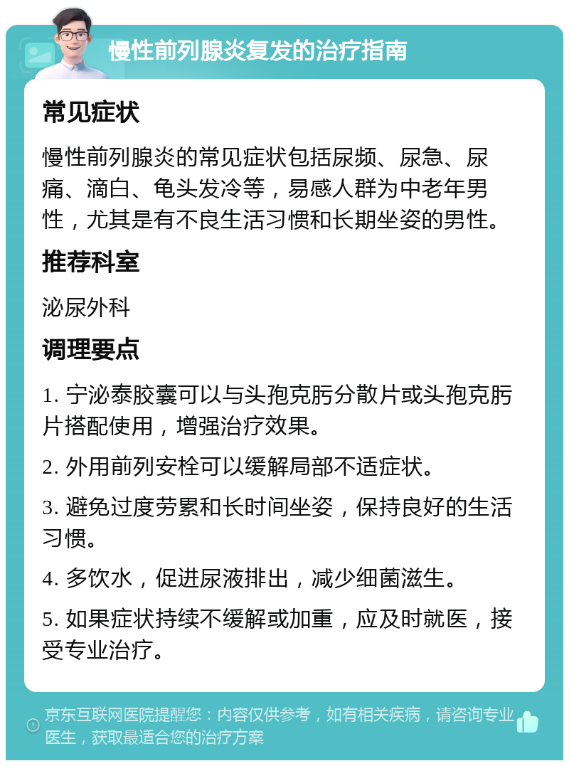 慢性前列腺炎复发的治疗指南 常见症状 慢性前列腺炎的常见症状包括尿频、尿急、尿痛、滴白、龟头发冷等，易感人群为中老年男性，尤其是有不良生活习惯和长期坐姿的男性。 推荐科室 泌尿外科 调理要点 1. 宁泌泰胶囊可以与头孢克肟分散片或头孢克肟片搭配使用，增强治疗效果。 2. 外用前列安栓可以缓解局部不适症状。 3. 避免过度劳累和长时间坐姿，保持良好的生活习惯。 4. 多饮水，促进尿液排出，减少细菌滋生。 5. 如果症状持续不缓解或加重，应及时就医，接受专业治疗。