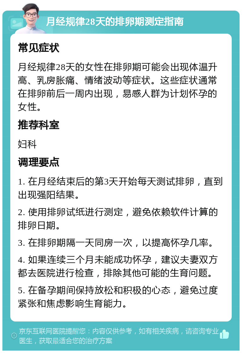 月经规律28天的排卵期测定指南 常见症状 月经规律28天的女性在排卵期可能会出现体温升高、乳房胀痛、情绪波动等症状。这些症状通常在排卵前后一周内出现，易感人群为计划怀孕的女性。 推荐科室 妇科 调理要点 1. 在月经结束后的第3天开始每天测试排卵，直到出现强阳结果。 2. 使用排卵试纸进行测定，避免依赖软件计算的排卵日期。 3. 在排卵期隔一天同房一次，以提高怀孕几率。 4. 如果连续三个月未能成功怀孕，建议夫妻双方都去医院进行检查，排除其他可能的生育问题。 5. 在备孕期间保持放松和积极的心态，避免过度紧张和焦虑影响生育能力。