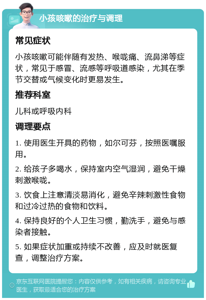 小孩咳嗽的治疗与调理 常见症状 小孩咳嗽可能伴随有发热、喉咙痛、流鼻涕等症状，常见于感冒、流感等呼吸道感染，尤其在季节交替或气候变化时更易发生。 推荐科室 儿科或呼吸内科 调理要点 1. 使用医生开具的药物，如尔可芬，按照医嘱服用。 2. 给孩子多喝水，保持室内空气湿润，避免干燥刺激喉咙。 3. 饮食上注意清淡易消化，避免辛辣刺激性食物和过冷过热的食物和饮料。 4. 保持良好的个人卫生习惯，勤洗手，避免与感染者接触。 5. 如果症状加重或持续不改善，应及时就医复查，调整治疗方案。