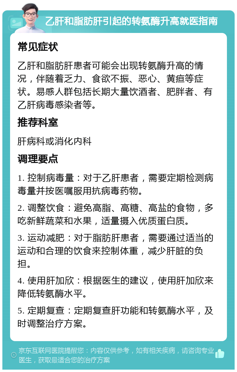 乙肝和脂肪肝引起的转氨酶升高就医指南 常见症状 乙肝和脂肪肝患者可能会出现转氨酶升高的情况，伴随着乏力、食欲不振、恶心、黄疸等症状。易感人群包括长期大量饮酒者、肥胖者、有乙肝病毒感染者等。 推荐科室 肝病科或消化内科 调理要点 1. 控制病毒量：对于乙肝患者，需要定期检测病毒量并按医嘱服用抗病毒药物。 2. 调整饮食：避免高脂、高糖、高盐的食物，多吃新鲜蔬菜和水果，适量摄入优质蛋白质。 3. 运动减肥：对于脂肪肝患者，需要通过适当的运动和合理的饮食来控制体重，减少肝脏的负担。 4. 使用肝加欣：根据医生的建议，使用肝加欣来降低转氨酶水平。 5. 定期复查：定期复查肝功能和转氨酶水平，及时调整治疗方案。