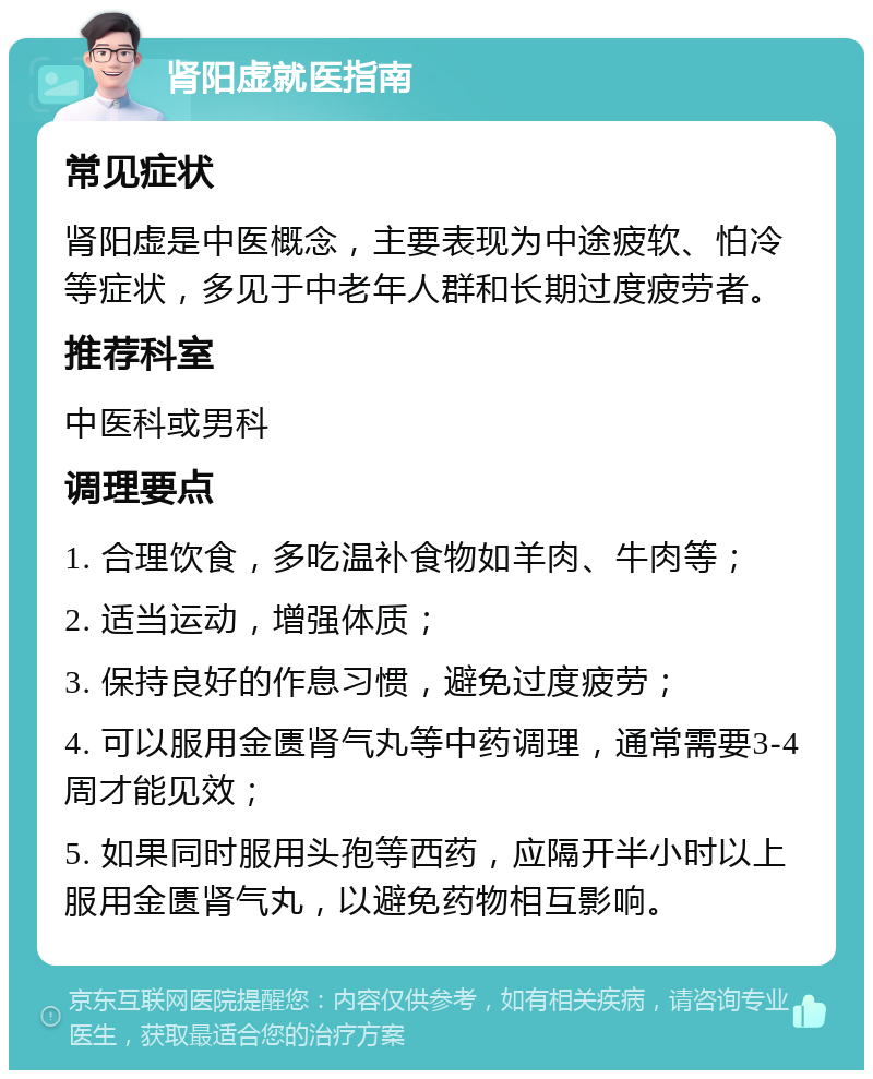 肾阳虚就医指南 常见症状 肾阳虚是中医概念，主要表现为中途疲软、怕冷等症状，多见于中老年人群和长期过度疲劳者。 推荐科室 中医科或男科 调理要点 1. 合理饮食，多吃温补食物如羊肉、牛肉等； 2. 适当运动，增强体质； 3. 保持良好的作息习惯，避免过度疲劳； 4. 可以服用金匮肾气丸等中药调理，通常需要3-4周才能见效； 5. 如果同时服用头孢等西药，应隔开半小时以上服用金匮肾气丸，以避免药物相互影响。