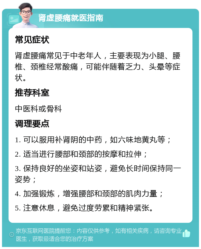 肾虚腰痛就医指南 常见症状 肾虚腰痛常见于中老年人，主要表现为小腿、腰椎、颈椎经常酸痛，可能伴随着乏力、头晕等症状。 推荐科室 中医科或骨科 调理要点 1. 可以服用补肾阴的中药，如六味地黄丸等； 2. 适当进行腰部和颈部的按摩和拉伸； 3. 保持良好的坐姿和站姿，避免长时间保持同一姿势； 4. 加强锻炼，增强腰部和颈部的肌肉力量； 5. 注意休息，避免过度劳累和精神紧张。