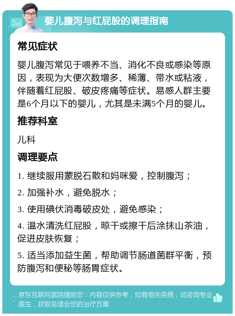 婴儿腹泻与红屁股的调理指南 常见症状 婴儿腹泻常见于喂养不当、消化不良或感染等原因，表现为大便次数增多、稀薄、带水或粘液，伴随着红屁股、破皮疼痛等症状。易感人群主要是6个月以下的婴儿，尤其是未满5个月的婴儿。 推荐科室 儿科 调理要点 1. 继续服用蒙脱石散和妈咪爱，控制腹泻； 2. 加强补水，避免脱水； 3. 使用碘伏消毒破皮处，避免感染； 4. 温水清洗红屁股，晾干或擦干后涂抹山茶油，促进皮肤恢复； 5. 适当添加益生菌，帮助调节肠道菌群平衡，预防腹泻和便秘等肠胃症状。