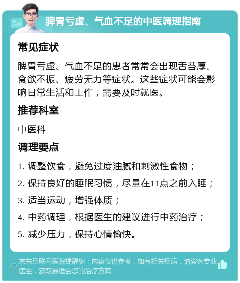 脾胃亏虚、气血不足的中医调理指南 常见症状 脾胃亏虚、气血不足的患者常常会出现舌苔厚、食欲不振、疲劳无力等症状。这些症状可能会影响日常生活和工作，需要及时就医。 推荐科室 中医科 调理要点 1. 调整饮食，避免过度油腻和刺激性食物； 2. 保持良好的睡眠习惯，尽量在11点之前入睡； 3. 适当运动，增强体质； 4. 中药调理，根据医生的建议进行中药治疗； 5. 减少压力，保持心情愉快。