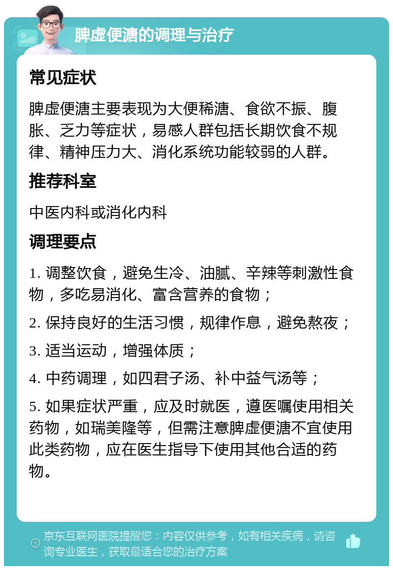 脾虚便溏的调理与治疗 常见症状 脾虚便溏主要表现为大便稀溏、食欲不振、腹胀、乏力等症状，易感人群包括长期饮食不规律、精神压力大、消化系统功能较弱的人群。 推荐科室 中医内科或消化内科 调理要点 1. 调整饮食，避免生冷、油腻、辛辣等刺激性食物，多吃易消化、富含营养的食物； 2. 保持良好的生活习惯，规律作息，避免熬夜； 3. 适当运动，增强体质； 4. 中药调理，如四君子汤、补中益气汤等； 5. 如果症状严重，应及时就医，遵医嘱使用相关药物，如瑞美隆等，但需注意脾虚便溏不宜使用此类药物，应在医生指导下使用其他合适的药物。