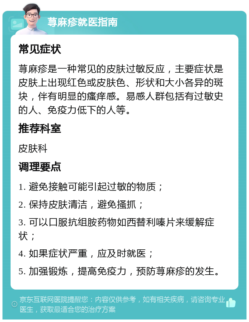 荨麻疹就医指南 常见症状 荨麻疹是一种常见的皮肤过敏反应，主要症状是皮肤上出现红色或皮肤色、形状和大小各异的斑块，伴有明显的瘙痒感。易感人群包括有过敏史的人、免疫力低下的人等。 推荐科室 皮肤科 调理要点 1. 避免接触可能引起过敏的物质； 2. 保持皮肤清洁，避免搔抓； 3. 可以口服抗组胺药物如西替利嗪片来缓解症状； 4. 如果症状严重，应及时就医； 5. 加强锻炼，提高免疫力，预防荨麻疹的发生。