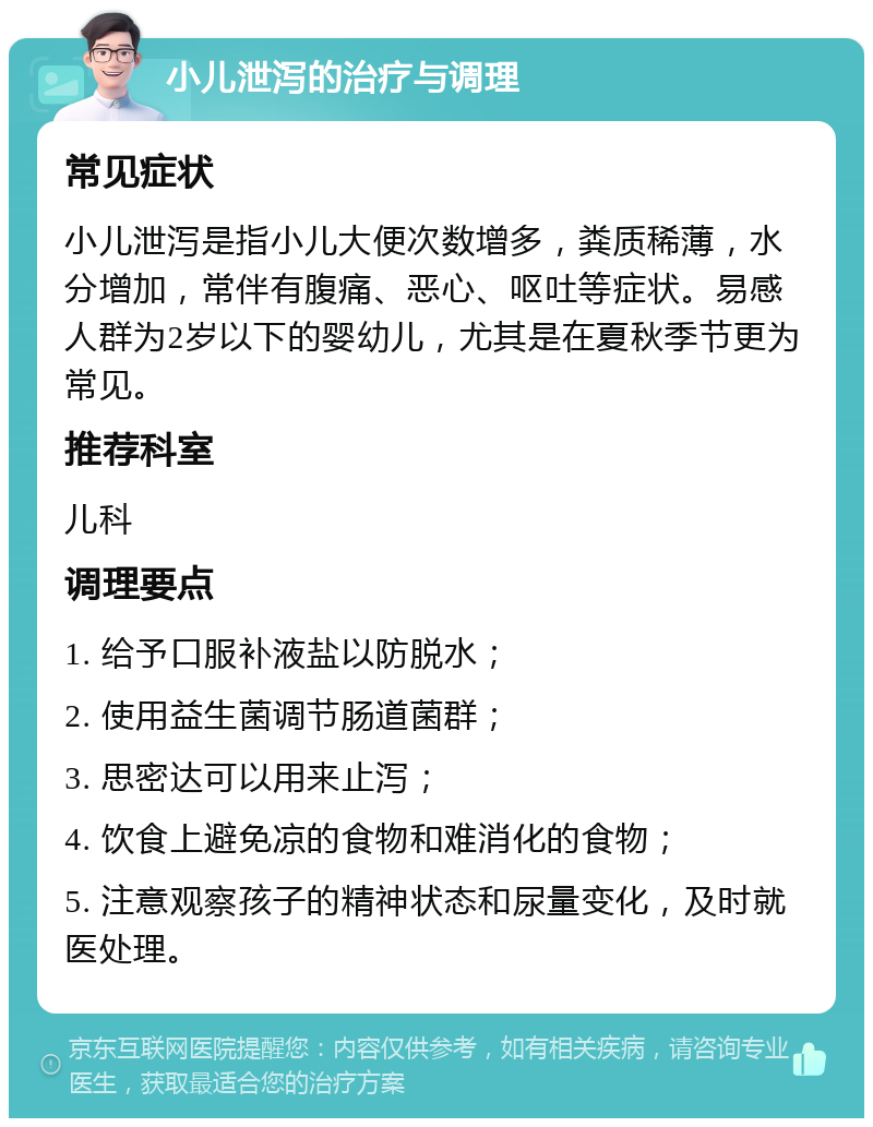 小儿泄泻的治疗与调理 常见症状 小儿泄泻是指小儿大便次数增多，粪质稀薄，水分增加，常伴有腹痛、恶心、呕吐等症状。易感人群为2岁以下的婴幼儿，尤其是在夏秋季节更为常见。 推荐科室 儿科 调理要点 1. 给予口服补液盐以防脱水； 2. 使用益生菌调节肠道菌群； 3. 思密达可以用来止泻； 4. 饮食上避免凉的食物和难消化的食物； 5. 注意观察孩子的精神状态和尿量变化，及时就医处理。