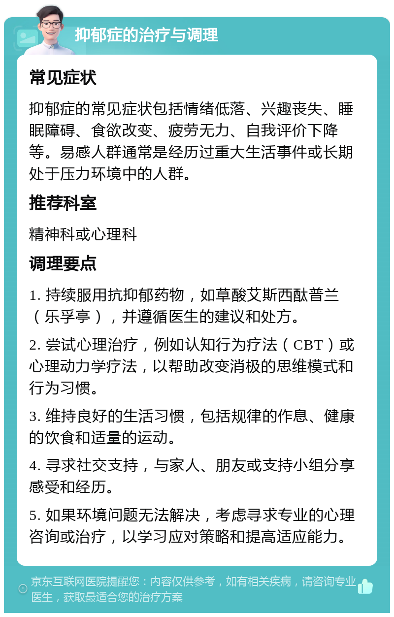 抑郁症的治疗与调理 常见症状 抑郁症的常见症状包括情绪低落、兴趣丧失、睡眠障碍、食欲改变、疲劳无力、自我评价下降等。易感人群通常是经历过重大生活事件或长期处于压力环境中的人群。 推荐科室 精神科或心理科 调理要点 1. 持续服用抗抑郁药物，如草酸艾斯西酞普兰（乐孚亭），并遵循医生的建议和处方。 2. 尝试心理治疗，例如认知行为疗法（CBT）或心理动力学疗法，以帮助改变消极的思维模式和行为习惯。 3. 维持良好的生活习惯，包括规律的作息、健康的饮食和适量的运动。 4. 寻求社交支持，与家人、朋友或支持小组分享感受和经历。 5. 如果环境问题无法解决，考虑寻求专业的心理咨询或治疗，以学习应对策略和提高适应能力。