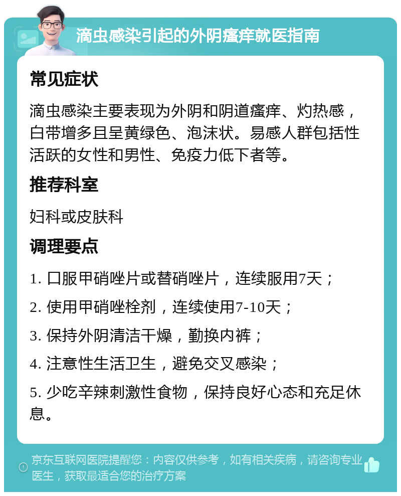 滴虫感染引起的外阴瘙痒就医指南 常见症状 滴虫感染主要表现为外阴和阴道瘙痒、灼热感，白带增多且呈黄绿色、泡沫状。易感人群包括性活跃的女性和男性、免疫力低下者等。 推荐科室 妇科或皮肤科 调理要点 1. 口服甲硝唑片或替硝唑片，连续服用7天； 2. 使用甲硝唑栓剂，连续使用7-10天； 3. 保持外阴清洁干燥，勤换内裤； 4. 注意性生活卫生，避免交叉感染； 5. 少吃辛辣刺激性食物，保持良好心态和充足休息。