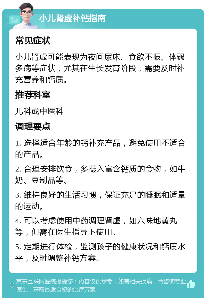 小儿肾虚补钙指南 常见症状 小儿肾虚可能表现为夜间尿床、食欲不振、体弱多病等症状，尤其在生长发育阶段，需要及时补充营养和钙质。 推荐科室 儿科或中医科 调理要点 1. 选择适合年龄的钙补充产品，避免使用不适合的产品。 2. 合理安排饮食，多摄入富含钙质的食物，如牛奶、豆制品等。 3. 维持良好的生活习惯，保证充足的睡眠和适量的运动。 4. 可以考虑使用中药调理肾虚，如六味地黄丸等，但需在医生指导下使用。 5. 定期进行体检，监测孩子的健康状况和钙质水平，及时调整补钙方案。