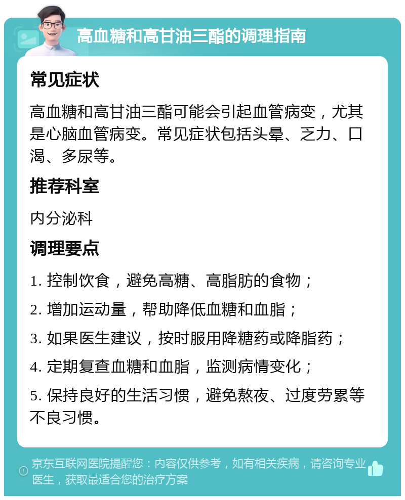 高血糖和高甘油三酯的调理指南 常见症状 高血糖和高甘油三酯可能会引起血管病变，尤其是心脑血管病变。常见症状包括头晕、乏力、口渴、多尿等。 推荐科室 内分泌科 调理要点 1. 控制饮食，避免高糖、高脂肪的食物； 2. 增加运动量，帮助降低血糖和血脂； 3. 如果医生建议，按时服用降糖药或降脂药； 4. 定期复查血糖和血脂，监测病情变化； 5. 保持良好的生活习惯，避免熬夜、过度劳累等不良习惯。