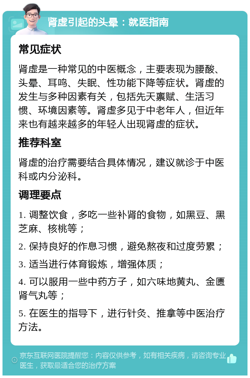 肾虚引起的头晕：就医指南 常见症状 肾虚是一种常见的中医概念，主要表现为腰酸、头晕、耳鸣、失眠、性功能下降等症状。肾虚的发生与多种因素有关，包括先天禀赋、生活习惯、环境因素等。肾虚多见于中老年人，但近年来也有越来越多的年轻人出现肾虚的症状。 推荐科室 肾虚的治疗需要结合具体情况，建议就诊于中医科或内分泌科。 调理要点 1. 调整饮食，多吃一些补肾的食物，如黑豆、黑芝麻、核桃等； 2. 保持良好的作息习惯，避免熬夜和过度劳累； 3. 适当进行体育锻炼，增强体质； 4. 可以服用一些中药方子，如六味地黄丸、金匮肾气丸等； 5. 在医生的指导下，进行针灸、推拿等中医治疗方法。