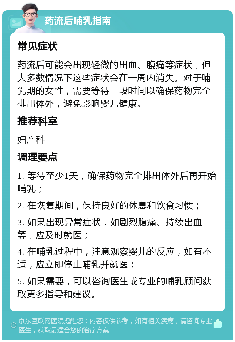 药流后哺乳指南 常见症状 药流后可能会出现轻微的出血、腹痛等症状，但大多数情况下这些症状会在一周内消失。对于哺乳期的女性，需要等待一段时间以确保药物完全排出体外，避免影响婴儿健康。 推荐科室 妇产科 调理要点 1. 等待至少1天，确保药物完全排出体外后再开始哺乳； 2. 在恢复期间，保持良好的休息和饮食习惯； 3. 如果出现异常症状，如剧烈腹痛、持续出血等，应及时就医； 4. 在哺乳过程中，注意观察婴儿的反应，如有不适，应立即停止哺乳并就医； 5. 如果需要，可以咨询医生或专业的哺乳顾问获取更多指导和建议。