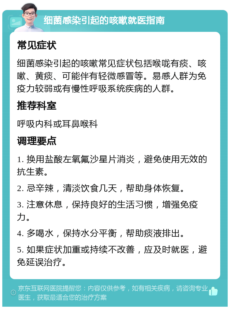 细菌感染引起的咳嗽就医指南 常见症状 细菌感染引起的咳嗽常见症状包括喉咙有痰、咳嗽、黄痰、可能伴有轻微感冒等。易感人群为免疫力较弱或有慢性呼吸系统疾病的人群。 推荐科室 呼吸内科或耳鼻喉科 调理要点 1. 换用盐酸左氧氟沙星片消炎，避免使用无效的抗生素。 2. 忌辛辣，清淡饮食几天，帮助身体恢复。 3. 注意休息，保持良好的生活习惯，增强免疫力。 4. 多喝水，保持水分平衡，帮助痰液排出。 5. 如果症状加重或持续不改善，应及时就医，避免延误治疗。