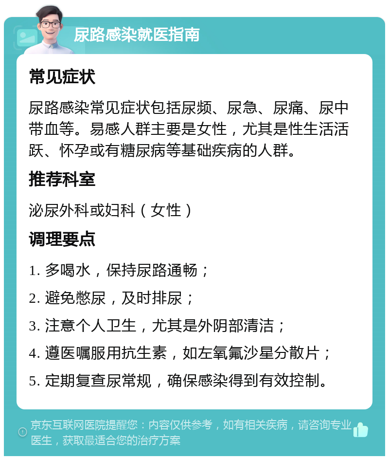 尿路感染就医指南 常见症状 尿路感染常见症状包括尿频、尿急、尿痛、尿中带血等。易感人群主要是女性，尤其是性生活活跃、怀孕或有糖尿病等基础疾病的人群。 推荐科室 泌尿外科或妇科（女性） 调理要点 1. 多喝水，保持尿路通畅； 2. 避免憋尿，及时排尿； 3. 注意个人卫生，尤其是外阴部清洁； 4. 遵医嘱服用抗生素，如左氧氟沙星分散片； 5. 定期复查尿常规，确保感染得到有效控制。