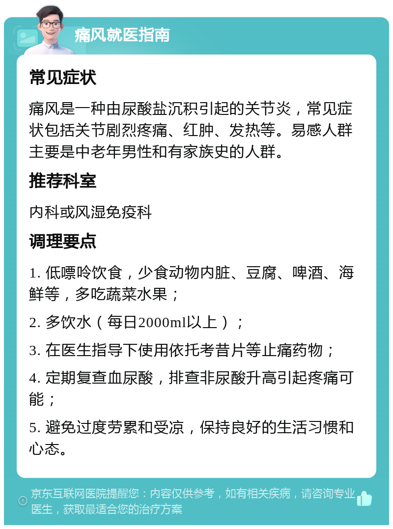 痛风就医指南 常见症状 痛风是一种由尿酸盐沉积引起的关节炎，常见症状包括关节剧烈疼痛、红肿、发热等。易感人群主要是中老年男性和有家族史的人群。 推荐科室 内科或风湿免疫科 调理要点 1. 低嘌呤饮食，少食动物内脏、豆腐、啤酒、海鲜等，多吃蔬菜水果； 2. 多饮水（每日2000ml以上）； 3. 在医生指导下使用依托考昔片等止痛药物； 4. 定期复查血尿酸，排查非尿酸升高引起疼痛可能； 5. 避免过度劳累和受凉，保持良好的生活习惯和心态。